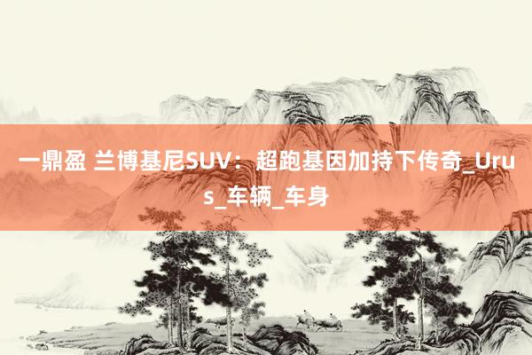 一鼎盈 兰博基尼SUV：超跑基因加持下传奇_Urus_车辆_车身