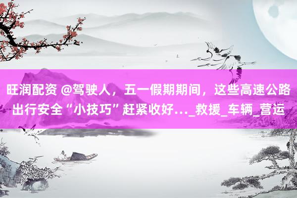 旺润配资 @驾驶人，五一假期期间，这些高速公路出行安全“小技巧”赶紧收好…_救援_车辆_营运