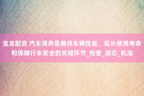 宝龙配资 汽车保养是确保车辆性能、延长使用寿命和保障行车安全的关键环节_检查_滤芯_机油