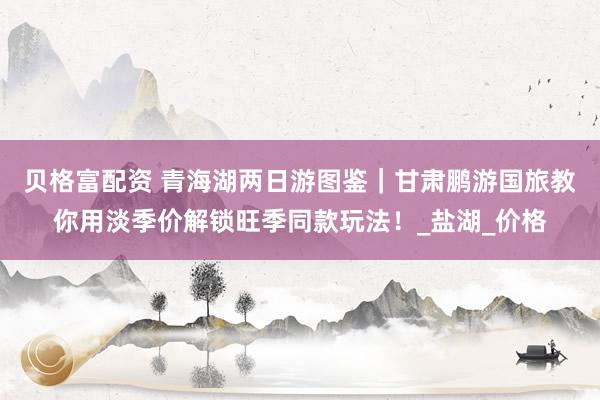 贝格富配资 青海湖两日游图鉴｜甘肃鹏游国旅教你用淡季价解锁旺季同款玩法！_盐湖_价格