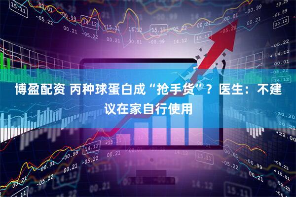博盈配资 丙种球蛋白成“抢手货”？医生：不建议在家自行使用