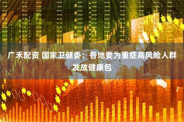 广禾配资 国家卫健委：各地要为重症高风险人群发放健康包