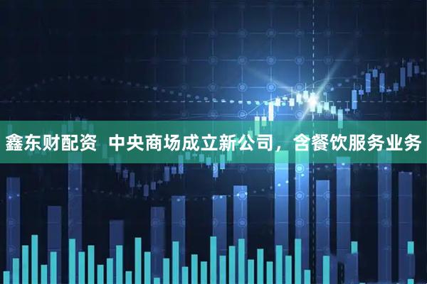 鑫东财配资  中央商场成立新公司，含餐饮服务业务