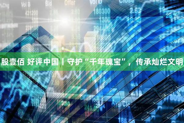 股壹佰 好评中国丨守护“千年瑰宝”，传承灿烂文明