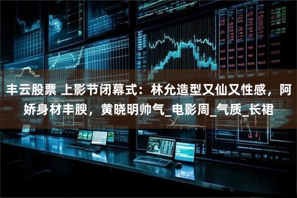 丰云股票 上影节闭幕式：林允造型又仙又性感，阿娇身材丰腴，黄晓明帅气_电影周_气质_长裙