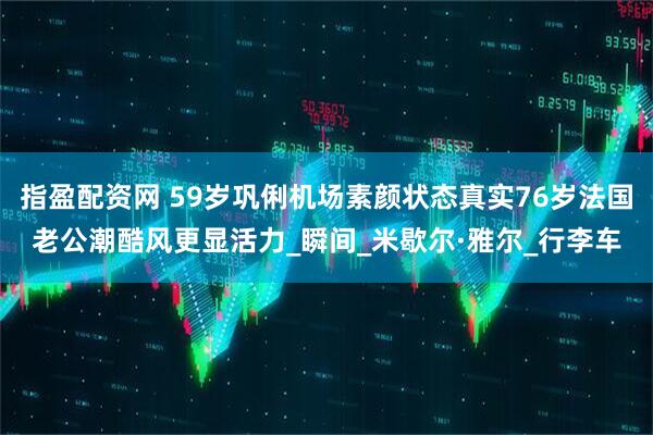 指盈配资网 59岁巩俐机场素颜状态真实76岁法国老公潮酷风更显活力_瞬间_米歇尔·雅尔_行李车