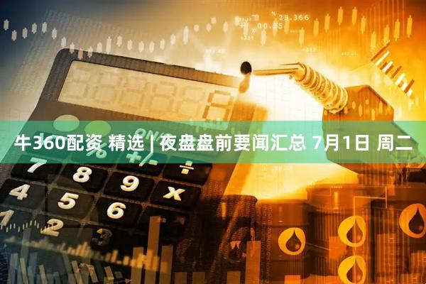 牛360配资 精选 | 夜盘盘前要闻汇总 7月1日 周二