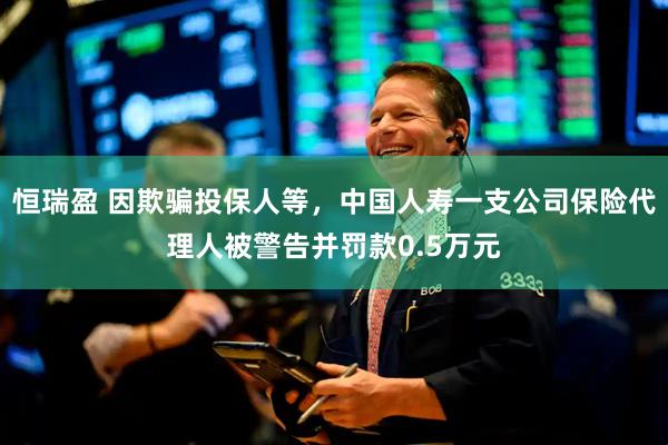 恒瑞盈 因欺骗投保人等，中国人寿一支公司保险代理人被警告并罚款0.5万元