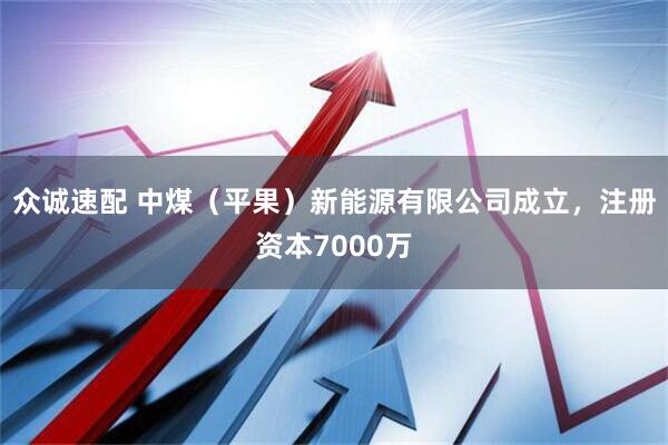 众诚速配 中煤（平果）新能源有限公司成立，注册资本7000万