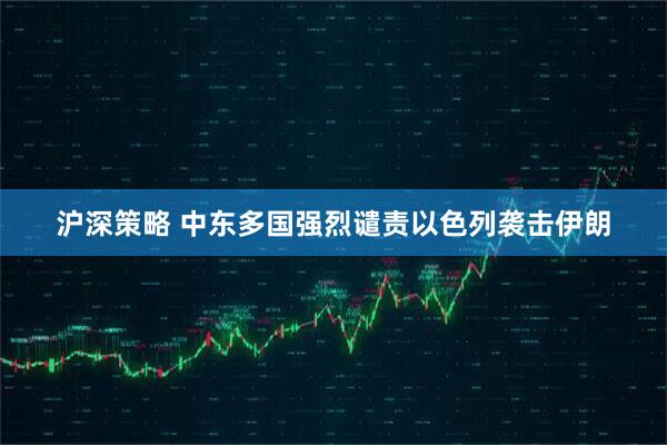 沪深策略 中东多国强烈谴责以色列袭击伊朗