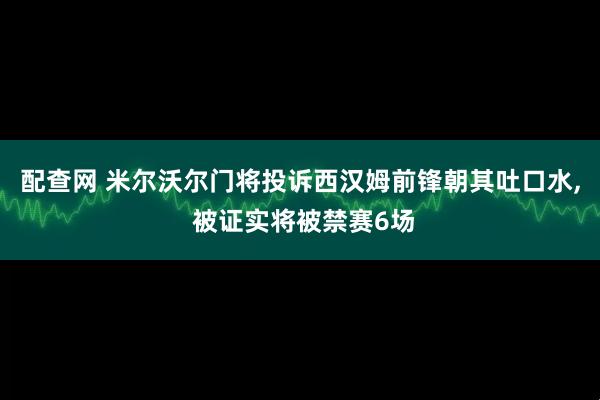 配查网 米尔沃尔门将投诉西汉姆前锋朝其吐口水, 被证实将被禁赛6场