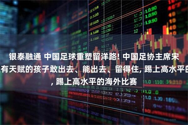 银泰融通 中国足球重塑留洋路! 中国足协主席宋凯: 让真正有天赋的孩子敢出去、能出去、留得住, 踢上高水平的海外比赛